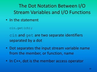 20
The Dot Notation Between I/O
Stream Variables and I/O Functions
• In the statement
cin.get(ch);
cin and get are two separate identifiers
separated by a dot
• Dot separates the input stream variable name
from the member, or function, name
• In C++, dot is the member access operator
 