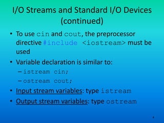 4
I/O Streams and Standard I/O Devices
(continued)
• To use cin and cout, the preprocessor
directive#include <iostream> must be
used
• Variable declaration is similar to:
– istream cin;
– ostream cout;
• Input stream variables: type istream
• Output stream variables: type ostream
 