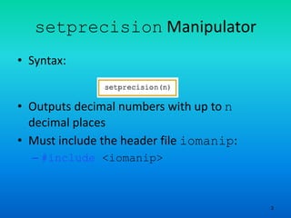 3
setprecision Manipulator
• Syntax:
• Outputs decimal numbers with up to n
decimal places
• Must include the header file iomanip:
– #include <iomanip>
 