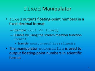 4
fixed Manipulator
• fixed outputs floating-point numbers in a
fixed decimal format
– Example: cout << fixed;
– Disable by using the stream member function
unsetf
• Example: cout.unsetf(ios::fixed);
• The manipulator scientific is used to
output floating-point numbers in scientific
format
 