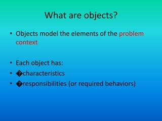 What are objects?
• Objects model the elements of the problem
context
• Each object has:
• �characteristics
• �responsibilities (or required behaviors)
 