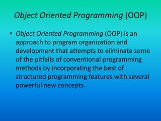 Object Oriented Programming (OOP)
• Object Oriented Programming (OOP) is an
approach to program organization and
development that attempts to eliminate some
of the pitfalls of conventional programming
methods by incorporating the best of
structured programming features with several
powerful new concepts.
 