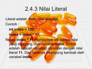 2.4.3 Nilai Literal
Literal adalah suatu nilai eksplisit.
Contoh :
int index = 100;
index = index * 11;
Notasi index * 11 mempunyai arti bahwa nilai
yang dipegang oleh variable index (index
adalah sebuah variable) dikalikan dengan nilai
literal 11. Dan hasilnya ditampung kembali oleh
variabel index
 
