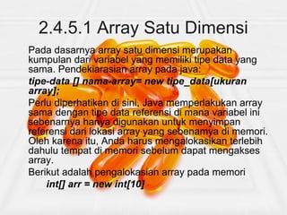 2.4.5.1 Array Satu Dimensi
Pada dasarnya array satu dimensi merupakan
kumpulan dari variabel yang memiliki tipe data yang
sama. Pendekiarasian array pada java:
tipe-data [] nama-array= new tipe_data[ukuran
array];
Perlu diperhatikan di sini, Java memperlakukan array
sama dengan tipe data referensi di mana variabel ini
sebenarnya hanya digunakan untuk menyimpan
referensi dari lokasi array yang sebenamya di memori.
Oleh karena itu, Anda harus mengalokasikan terlebih
dahulu tempat di memori sebelum dapat mengakses
array.
Berikut adalah pengalokasian array pada memori
int[] arr = new int[10]
 