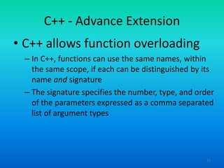 12
C++ - Advance Extension
• C++ allows function overloading
– In C++, functions can use the same names, within
the same scope, if each can be distinguished by its
name and signature
– The signature specifies the number, type, and order
of the parameters expressed as a comma separated
list of argument types
 