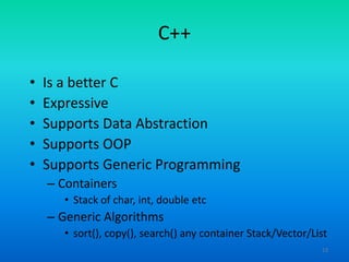 13
C++
• Is a better C
• Expressive
• Supports Data Abstraction
• Supports OOP
• Supports Generic Programming
– Containers
• Stack of char, int, double etc
– Generic Algorithms
• sort(), copy(), search() any container Stack/Vector/List
 