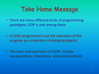 14
Take Home Message
• There are many different kinds of programming
paradigms, OOP is one among them.
• In OOP, programmers see the execution of the
program as a collection of dialoging objects.
• The main characteristics of OOPL include
encapsulation, inheritance, and polymorphism.
 