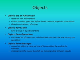 Objects
• Objects are an Abstraction
– represent real world entities
– Classes are data types that define shared common properties or attributes
– Objects are instances of a class
• Objects have State
– have a value at a particular time
• Objects have Operations
– associated set of operations called methods that describe how to carry out
operations
• Objects have Messages
– request an object to carry out one of its operations by sending it a
message
– messages are the means by which we exchange data between objects
 