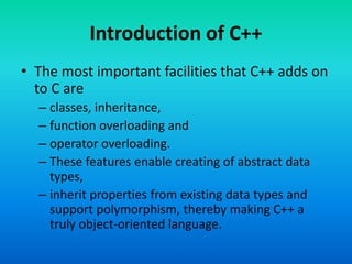 Introduction of C++
• The most important facilities that C++ adds on
to C are
– classes, inheritance,
– function overloading and
– operator overloading.
– These features enable creating of abstract data
types,
– inherit properties from existing data types and
support polymorphism, thereby making C++ a
truly object-oriented language.
 