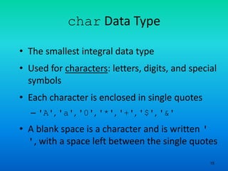 15
char Data Type
• The smallest integral data type
• Used for characters: letters, digits, and special
symbols
• Each character is enclosed in single quotes
– 'A', 'a', '0', '*', '+', '$', '&'
• A blank space is a character and is written '
', with a space left between the single quotes
 