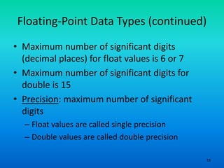 18
Floating-Point Data Types (continued)
• Maximum number of significant digits
(decimal places) for float values is 6 or 7
• Maximum number of significant digits for
double is 15
• Precision: maximum number of significant
digits
– Float values are called single precision
– Double values are called double precision
 