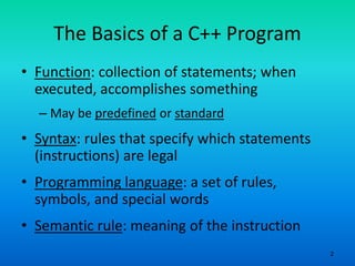 2
The Basics of a C++ Program
• Function: collection of statements; when
executed, accomplishes something
– May be predefined or standard
• Syntax: rules that specify which statements
(instructions) are legal
• Programming language: a set of rules,
symbols, and special words
• Semantic rule: meaning of the instruction
 