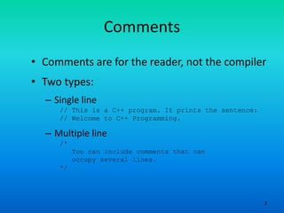 3
Comments
• Comments are for the reader, not the compiler
• Two types:
– Single line
// This is a C++ program. It prints the sentence:
// Welcome to C++ Programming.
– Multiple line
/*
You can include comments that can
occupy several lines.
*/
 