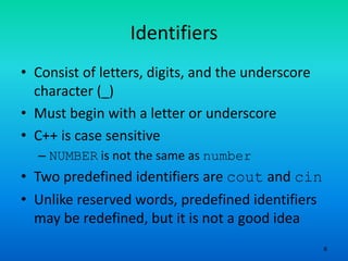 6
Identifiers
• Consist of letters, digits, and the underscore
character (_)
• Must begin with a letter or underscore
• C++ is case sensitive
– NUMBER is not the same as number
• Two predefined identifiers are cout and cin
• Unlike reserved words, predefined identifiers
may be redefined, but it is not a good idea
 