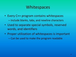 8
Whitespaces
• Every C++ program contains whitespaces
– Include blanks, tabs, and newline characters
• Used to separate special symbols, reserved
words, and identifiers
• Proper utilization of whitespaces is important
– Can be used to make the program readable
 