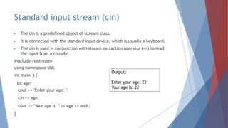 Standard input stream (cin)
► The cin is a predefined object of istream class.
► It is connected with the standard input device, which is usually a keyboard.
► The cin is used in conjunction with stream extraction operator (>>) to read
the input from a console.
#include <iostream>
using namespace std;
int main( ) {
int age;
cout << "Enter your age: ";
cin >> age;
cout << "Your age is: " << age << endl;
}
Output:
Enter your age: 22
Your age is: 22
 