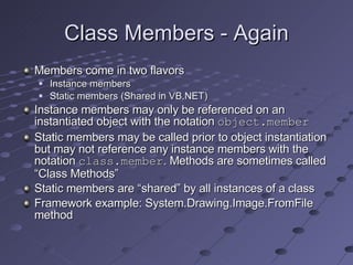 Class Members - Again Members come in two flavors Instance members Static members (Shared in VB.NET) Instance members may only be referenced on an instantiated object with the notation  object.member Static members may be called prior to object instantiation but may not reference any instance members with the notation  class.member . Methods are sometimes called “Class Methods” Static members are “shared” by all instances of a class Framework example: System.Drawing.Image.FromFile method 