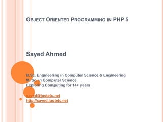 OBJECT ORIENTED PROGRAMMING IN PHP 5
Sayed Ahmed
B.Sc. Engineering in Computer Science & Engineering
M. Sc. in Computer Science
Exploring Computing for 14+ years
sayed@justetc.net
http://sayed.justetc.net
 