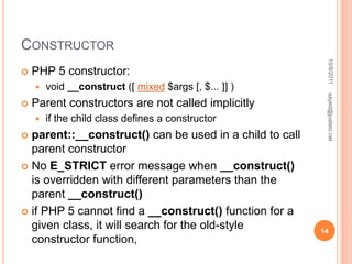 CONSTRUCTOR
 PHP 5 constructor:
 void __construct ([ mixed $args [, $... ]] )
 Parent constructors are not called implicitly
 if the child class defines a constructor
 parent::__construct() can be used in a child to call
parent constructor
 No E_STRICT error message when __construct()
is overridden with different parameters than the
parent __construct()
 if PHP 5 cannot find a __construct() function for a
given class, it will search for the old-style
constructor function,
10/9/2011
14
sayed@justetc.net
 