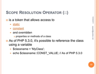 SCOPE RESOLUTION OPERATOR (::)
 is a token that allows access to
 static
 constant
 and overridden
 properties or methods of a class
 As of PHP 5.3.0, it's possible to reference the class
using a variable
 $classname = 'MyClass';
 echo $classname::CONST_VALUE; // As of PHP 5.3.0
10/9/2011
17
sayed@justetc.net
 