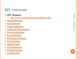SPL ITERATORS
 SPL Iterators
 http://ca.php.net/manual/en/spl.iterators.php
 AppendIterator
 ArrayIterator
 CachingIterator
 CallbackFilterIterator
 DirectoryIterator
 EmptyIterator
 FilesystemIterator
 FilterIterator
 GlobIterator
 InfiniteIterator
 IteratorIterator
 LimitIterator
10/9/2011
35
sayed@justetc.net
 