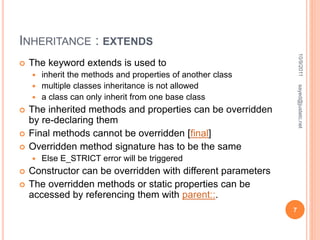 INHERITANCE : EXTENDS
 The keyword extends is used to
 inherit the methods and properties of another class
 multiple classes inheritance is not allowed
 a class can only inherit from one base class
 The inherited methods and properties can be overridden
by re-declaring them
 Final methods cannot be overridden [final]
 Overridden method signature has to be the same
 Else E_STRICT error will be triggered
 Constructor can be overridden with different parameters
 The overridden methods or static properties can be
accessed by referencing them with parent::.
10/9/2011
7
sayed@justetc.net
 