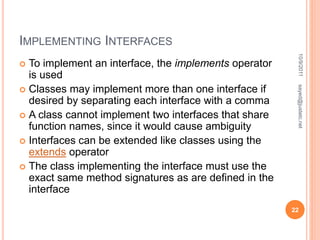 IMPLEMENTING INTERFACES
 To implement an interface, the implements operator
is used
 Classes may implement more than one interface if
desired by separating each interface with a comma
 A class cannot implement two interfaces that share
function names, since it would cause ambiguity
 Interfaces can be extended like classes using the
extends operator
 The class implementing the interface must use the
exact same method signatures as are defined in the
interface
10/9/2011
22
sayed@justetc.net
 