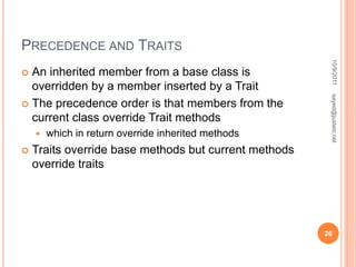 PRECEDENCE AND TRAITS
 An inherited member from a base class is
overridden by a member inserted by a Trait
 The precedence order is that members from the
current class override Trait methods
 which in return override inherited methods
 Traits override base methods but current methods
override traits
10/9/2011
26
sayed@justetc.net
 