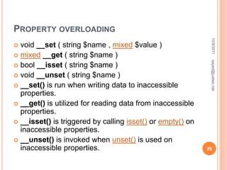 PROPERTY OVERLOADING
 void __set ( string $name , mixed $value )
 mixed __get ( string $name )
 bool __isset ( string $name )
 void __unset ( string $name )
 __set() is run when writing data to inaccessible
properties.
 __get() is utilized for reading data from inaccessible
properties.
 __isset() is triggered by calling isset() or empty() on
inaccessible properties.
 __unset() is invoked when unset() is used on
inaccessible properties.
10/9/2011
29
sayed@justetc.net
 