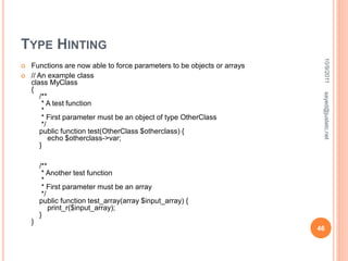 TYPE HINTING
 Functions are now able to force parameters to be objects or arrays
 // An example class
class MyClass
{
/**
* A test function
*
* First parameter must be an object of type OtherClass
*/
public function test(OtherClass $otherclass) {
echo $otherclass->var;
}
/**
* Another test function
*
* First parameter must be an array
*/
public function test_array(array $input_array) {
print_r($input_array);
}
}
10/9/2011
46
sayed@justetc.net
 