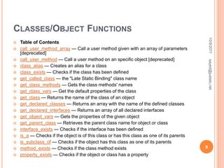 CLASSES/OBJECT FUNCTIONS
 Table of Contents
 call_user_method_array — Call a user method given with an array of parameters
[deprecated]
 call_user_method — Call a user method on an specific object [deprecated]
 class_alias — Creates an alias for a class
 class_exists — Checks if the class has been defined
 get_called_class — the "Late Static Binding" class name
 get_class_methods — Gets the class methods' names
 get_class_vars — Get the default properties of the class
 get_class — Returns the name of the class of an object
 get_declared_classes — Returns an array with the name of the defined classes
 get_declared_interfaces — Returns an array of all declared interfaces
 get_object_vars — Gets the properties of the given object
 get_parent_class — Retrieves the parent class name for object or class
 interface_exists — Checks if the interface has been defined
 is_a — Checks if the object is of this class or has this class as one of its parents
 is_subclass_of — Checks if the object has this class as one of its parents
 method_exists — Checks if the class method exists
 property_exists — Checks if the object or class has a property
10/9/2011
9
sayed@justetc.net
 