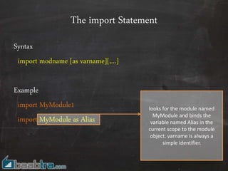 The import Statement
Syntax
import modname [as varname][,...]
Example
import MyModule1
import MyModule as Alias
looks for the module named
MyModule and binds the
variable named Alias in the
current scope to the module
object. varname is always a
simple identifier.
 