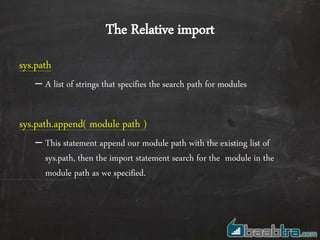The Relative import
sys.path
– A list of strings that specifies the search path for modules
sys.path.append( module path )
– This statement append our module path with the existing list of
sys.path, then the import statement search for the module in the
module path as we specified.
 