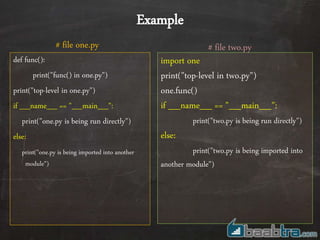 def func():
print("func() in one.py")
print("top-level in one.py")
if __name__ == "__main__":
print("one.py is being run directly")
else:
print("one.py is being imported into another
module")
import one
print("top-level in two.py")
one.func()
if __name__ == "__main__":
print("two.py is being run directly")
else:
print("two.py is being imported into
another module")
# file two.py# file one.py
Example
 