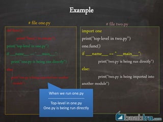 def func():
print("func() in one.py")
print("top-level in one.py")
if __name__ == "__main__":
print("one.py is being run directly")
else:
print("one.py is being imported into another
module")
import one
print("top-level in two.py")
one.func()
if __name__ == "__main__":
print("two.py is being run directly")
else:
print("two.py is being imported into
another module")
# file two.py# file one.py
Example
When we run one.py
-----------------------------
Top-level in one.py
One.py is being run directly
 