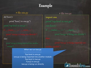 def func():
print("func() in one.py")
print("top-level in one.py")
if __name__ == "__main__":
print("one.py is being run directly")
else:
print("one.py is being imported into another
module")
import one
print("top-level in two.py")
one.func()
if __name__ == "__main__":
print("two.py is being run directly")
else:
print("two.py is being imported into
another module")
# file two.py# file one.py
Example
When we run two.py
-----------------------------
Top-level in one.py
one.py is being imported into another module
Top-level in two.py
Func() in one.py
two.py is being run directly
 