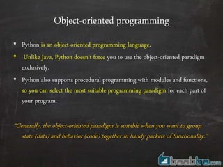 Object-oriented programming
• Python is an object-oriented programming language.
• Unlike Java, Python doesn't force you to use the object-oriented paradigm
exclusively.
• Python also supports procedural programming with modules and functions,
so you can select the most suitable programming paradigm for each part of
your program.
“Generally, the object-oriented paradigm is suitable when you want to group
state (data) and behavior (code) together in handy packets of functionality.”
 