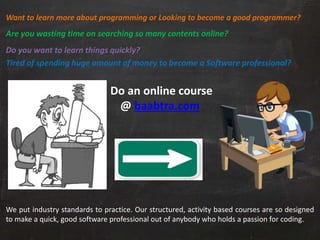 Want to learn more about programming or Looking to become a good programmer?
Are you wasting time on searching so many contents online?
Do you want to learn things quickly?
Tired of spending huge amount of money to become a Software professional?
Do an online course
@ baabtra.com
We put industry standards to practice. Our structured, activity based courses are so designed
to make a quick, good software professional out of anybody who holds a passion for coding.
 