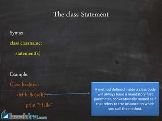 The class Statement
Syntax:
class classname:
statement(s)
Example:
Class baabtra :
def hello(self) :
print "Hello"
A method defined inside a class body
will always have a mandatory first
parameter, conventionally named self,
that refers to the instance on which
you call the method.
 