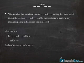 _ _init_ _
• When a class has a method named _ _init_ _, calling the class object
implicitly executes _ _init_ _ on the new instance to perform any
instance-specific initialization that is needed.
class baabtra:
def _ _init_ _(self,n):
self.x = n
baabtraInstance = baabtra(42)
 