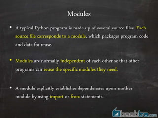 Modules
• A typical Python program is made up of several source files. Each
source file corresponds to a module, which packages program code
and data for reuse.
• Modules are normally independent of each other so that other
programs can reuse the specific modules they need.
• A module explicitly establishes dependencies upon another
module by using import or from statements.
 