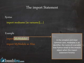 The import Statement
Syntax
import modname [as varname][,...]
Example
import MyModule1
import MyModule as Alias
In the simplest and most
common case, modname is an
identifier, the name of a variable
that Python binds to the module
object when the import
statement finishes
 