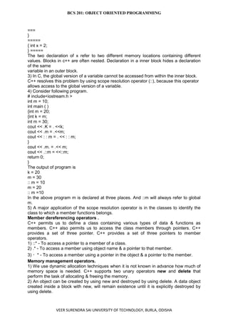 BCS 201: OBJECT ORIENTED PROGRAMMING
VEER SURENDRA SAI UNIVERSITY OF TECHNOLOGY, BURLA, ODISHA
===
}
=====
{ int x = 2;
} =====
The two declaration of x refer to two different memory locations containing different
values. Blocks in c++ are often nested. Declaration in a inner block hides a declaration
of the same
variable in an outer block.
3) In C, the global version of a variable cannot be accessed from within the inner block.
C++ resolves this problem by using scope resolution operator (::), because this operator
allows access to the global version of a variable.
4) Consider following program.
# include<iostream.h >
int m = 10;
int main ( )
{int m = 20;
{int k = m;
int m = 30;
cout << .K = . <<k;
cout << .m = .<<m;
cout << : : m = . << : : m;
}
cout << .m. = .<< m;
cout << .::m = <<::m;
return 0;
}
The output of program is
k = 20
m = 30
:: m = 10
m = 20
:: m =10
In the above program m is declared at three places. And ::m will always refer to global
m.
5) A major application of the scope resolution operator is in the classes to identify the
class to which a member functions belongs.
Member dereferencing operators .
C++ permits us to define a class containing various types of data & functions as
members. C++ also permits us to access the class members through pointers. C++
provides a set of three pointer. C++ provides a set of three pointers to member
operators.
1) ::* - To access a pointer to a member of a class.
2) .* - To access a member using object name & a pointer to that member.
3) * - To access a member using a pointer in the object & a pointer to the member.
Memory management operators.
1) We use dynamic allocation techniques when it is not known in advance how much of
memory space is needed. C++ supports two unary operators new and delete that
perform the task of allocating & freeing the memory.
2) An object can be created by using new and destroyed by using delete. A data object
created inside a block with new, will remain existence until it is explicitly destroyed by
using delete.
 