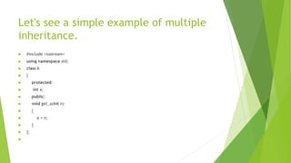 Let's see a simple example of multiple
inheritance.
 #include <iostream>
 using namespace std;
 class A
 {
 protected:
 int a;
 public:
 void get_a(int n)
 {
 a = n;
 }
 };

 