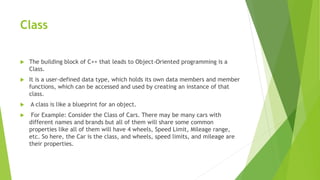 Class
 The building block of C++ that leads to Object-Oriented programming is a
Class.
 It is a user-defined data type, which holds its own data members and member
functions, which can be accessed and used by creating an instance of that
class.
 A class is like a blueprint for an object.
 For Example: Consider the Class of Cars. There may be many cars with
different names and brands but all of them will share some common
properties like all of them will have 4 wheels, Speed Limit, Mileage range,
etc. So here, the Car is the class, and wheels, speed limits, and mileage are
their properties.
 