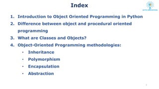 1. Introduction to Object Oriented Programming in Python
2. Difference between object and procedural oriented
programming
3. What are Classes and Objects?
4. Object-Oriented Programming methodologies:
• Inheritance
• Polymorphism
• Encapsulation
• Abstraction
2
Index
 
