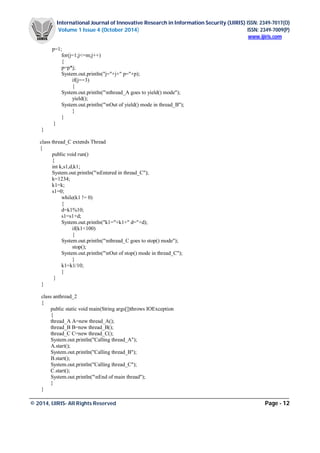 International Journal of Innovative Research in Information Security (IJIRIS) ISSN: 2349-7017(O)
Volume 1 Issue 4 (October 2014) ISSN: 2349-7009(P)
www.ijiris.com
_________________________________________________________________________________________________
© 2014, IJIRIS- All Rights Reserved Page - 12
p=1;
for(j=1;j<=m;j++)
{
p=p*j;
System.out.println("j="+j+" p="+p);
if(j==3)
{
System.out.println("nthread_A goes to yield() mode");
yield();
System.out.println("nOut of yield() mode in thread_B");
}
}
}
}
class thread_C extends Thread
{
public void run()
{
int k,s1,d,k1;
System.out.println("nEntered in thread_C");
k=1234;
k1=k;
s1=0;
while(k1 != 0)
{
d=k1%10;
s1=s1+d;
System.out.println("k1="+k1+" d="+d);
if(k1<100)
{
System.out.println("nthread_C goes to stop() mode");
stop();
System.out.println("nOut of stop() mode in thread_C");
}
k1=k1/10;
}
}
}
class anthread_2
{
public static void main(String args[])throws IOException
{
thread_A A=new thread_A();
thread_B B=new thread_B();
thread_C C=new thread_C();
System.out.println("Calling thread_A");
A.start();
System.out.println("Calling thread_B");
B.start();
System.out.println("Calling thread_C");
C.start();
System.out.println("nEnd of main thread");
}
}
 