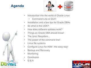 •  Introduction into the world of Oracle Linux
•  Command Line or GUI?
•  Installation and a few tips for Oracle DBAs
•  So what is this UEK?
•  How does software updates work?
•  Things an Oracle DBA should know!
•  The /proc filesystem…
•  The power of the command line!
•  Linux file systems
•  Configure Linux for ASM - the easy way!
•  Backup and Recovery
•  Monitoring
•  Conclusion
•  Q & A
Agenda
 