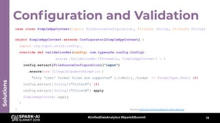 Conﬁguration and Validation
18
Solutions
case class SimpleAppContext(input: FileSourceConfiguration , filterA: String, filterB: String)
object SimpleAppContext extends Configurator[SimpleAppContext] {
import org.tupol.utils.config._
override def validationNel(config: com.typesafe.config.Config):
scalaz .ValidationNel [Throwable, SimpleAppContext ] = {
config.extract[FileSourceConfiguration]("input")
.ensure(new IllegalArgumentException (
"Only 'text' format files are supported" ).toNel)(_.format == FormatType.Text) |@|
config.extract[ String]("filterA") |@|
config.extract[ String]("filterB") apply
SimpleAppContext .apply
}
} Source github.com/tupol/spark-utils-demos/
#UnifiedDataAnalytics #SparkAISummit
 