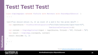 Test! Test! Test!
25
Solutions
class SimpleAppSpec extends FunSuite with Matchers with SharedSparkSession {
. . .
test("run should return (1, 2) as count of a and b for the given data") {
val inputSource = FileSourceConfiguration("src/test/resources/input-test-01",
TextSourceConfiguration())
val context = SimpleAppContext(input = inputSource, filterA = "a", filterB = "b")
val result = SimpleApp.run(spark, context)
result shouldBe (1, 2)
}
. . .
}
Source github.com/tupol/spark-utils-demos/
#UnifiedDataAnalytics #SparkAISummit
 